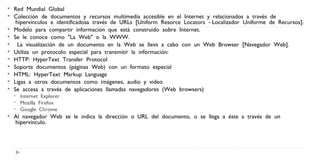 Red  Mundial  Global   
 Colección  de  documentos  y  recursos  multimedia  accesible  en  el  Internet  y  relacionados  a  través  de
 hipervínculos  e  identificadosa  través  de  URLs  [Uniform  Resorce  Locators    Localizador  Uniforme  de  Recursos].   ‐
 Modelo  para  compartir  información  que  está  construido  sobre  Internet.  
 Se  le  conoce  como  "La  Web"  o  la  WWW.  
  La  visualización  de  un  documento  en  la  Web  se  lleva  a  cabo  con  un  Web  Browser  [Navegador  Web].   
 Utiliza  un  protocolo  especial  para  transmitir  la  información:  
 HTTP:  HyperText  Transfer  Protocol  
 Soporta  documentos  (páginas  Web)  con  un  formato  especial  
 HTML:  HyperText  Markup  Language  
 Ligas  a  otros  documentos  como  imágenes,  audio  y  video  
 Se  accesa  a  través  de  aplicaciones  llamadas  navegadores  (Web  browsers)  
 Internet  Explorer  
 Mozilla  Firefox  
 Google  Chrome  
 Al  navegador  Web  se  le  indica  la  dirección  o  URL  del  documento,  o  se  llega  a  éste  a  través  de  un
 hipervínculo.   
 