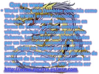 Que es wwwWorld Wide Web (también conocida como Web o WWW) es una colección de ficheros, que incluyen información en forma de textos, gráficos, sonidos y vídeos, además de vínculos con otros ficheros. Los ficheros son identificados por un localizador universal de recursos (URL, siglas en inglés) que especifica el protocolo de transferencia, la dirección de Internet de la máquina y el nombre del fichero. Por ejemplo, un URL podría ser http://www.encarta.es/msn.com
