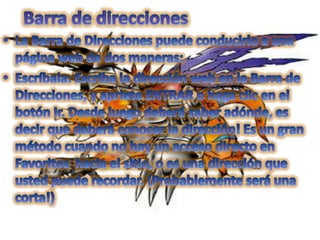 Barra de direccionesLa Barra de Direcciones puede conducirlo a una página web de dos maneras:   Escríbala: Escriba la dirección web en la Barra de Direcciones, y apriete ENTRAR o haga clic en el botón Ir. Desde luego deberá saber adónde, es decir que deberá conocer la dirección! Es un gran método cuando no hay un acceso directo en Favoritos  hacia el sitio, o es una dirección que usted puede recordar. (Probablemente será una corta!)