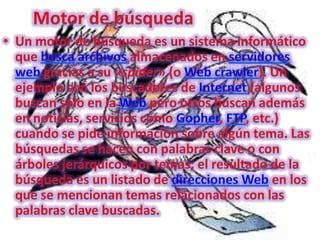 Motor de búsquedaUn motor de búsqueda es un sistema informático que buscaarchivos almacenados en servidores web gracias a su «spider» (o Web crawler). Un ejemplo son los buscadores de Internet (algunos buscan sólo en la Web pero otros buscan además en noticias, servicios como Gopher, FTP, etc.) cuando se pide información sobre algún tema. Las búsquedas se hacen con palabras clave o con árboles jerárquicos por temas; el resultado de la búsqueda es un listado de direcciones Web en los que se mencionan temas relacionados con las palabras clave buscadas.