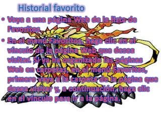 Historial favoritoVaya a una página Web de la lista de FavoritosEn el menú Favoritos, haga clic en el vínculo de la página Web que desea visitar. Si ya ha organizado las páginas Web en carpetas, en el menú Favoritos, primero vaya a la carpeta de la página que desea visitar y, a continuación, haga clic en el vínculo para ir a la página.