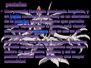 pestañasUna pestaña (también nombrada lengüeta, y en inglés conocida como tab) es un elemento de la interfaz de un programa que permite cambiar rápidamente lo que se está viendo sin cambiar de ventana que se usa en un programa o menú.Desempeñar una tarea a través de pestañas permite cargar varios elementos separados dentro de una misma ventana y así es posible alternar entre ellos con una mayor comodidad