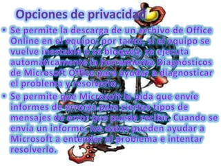 Opciones de privacidadSe permite la descarga de un archivo de Office Online en el equipo; por tanto, si el equipo se vuelve inestable o se bloquea, se ejecuta automáticamente la herramienta Diagnósticos de Microsoft Office para ayudar a diagnosticar el problema y resolverlo. Se permite que Microsoft le pida que envíe informes de errores para ciertos tipos de mensajes de error que puede recibir. Cuando se envía un informe, los datos pueden ayudar a Microsoft a entender el problema e intentar resolverlo. 