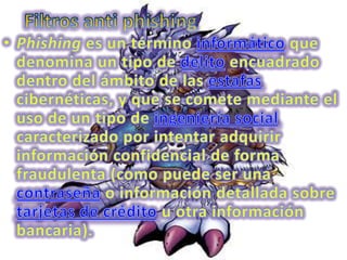 Filtros anti phishingPhishing es un término informático que denomina un tipo de delito encuadrado dentro del ámbito de las estafas cibernéticas, y que se comete mediante el uso de un tipo de ingeniería social caracterizado por intentar adquirir información confidencial de forma fraudulenta (como puede ser una contraseña o información detallada sobre tarjetas de crédito u otra información bancaria). 