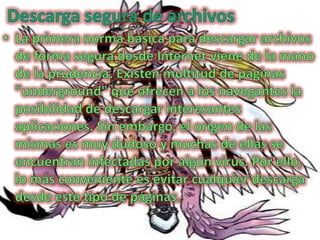 Descarga segura de archivos La primera norma básica para descargar archivos de forma segura desde Internet viene de la mano de la prudencia. Existen multitud de páginas "underground" que ofrecen a los navegantes la posibilidad de descargar interesantes aplicaciones. Sin embargo, el origen de las mismas es muy dudoso y muchas de ellas se encuentran infectadas por algún virus. Por ello, lo más conveniente es evitar cualquier descarga desde este tipo de páginas.