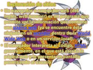 Exploración de sitiosUn navegador o navegador web (del inglés, web browser) es un programa que permite ver la información que contiene una página web (ya se encuentre ésta alojada en un servidor dentro de la World Wide Web o en un servidor local).El navegador interpreta el código, HTML generalmente, en el que está escrita la página web y lo presenta en pantalla permitiendo al usuario 