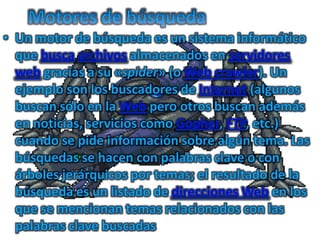 Motores de búsqueda Un motor de búsqueda es un sistema informático que buscaarchivos almacenados en servidores web gracias a su «spider» (o Web crawler). Un ejemplo son los buscadores de Internet (algunos buscan sólo en la Web pero otros buscan además en noticias, servicios como Gopher, FTP, etc.) cuando se pide información sobre algún tema. Las búsquedas se hacen con palabras clave o con árboles jerárquicos por temas; el resultado de la búsqueda es un listado de direcciones Web en los que se mencionan temas relacionados con las palabras clave buscadas