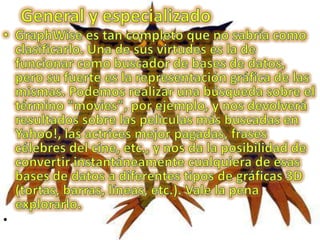 General y especializadoGraphWise es tan completo que no sabría como clasificarlo. Una de sus virtudes es la de funcionar como buscador de bases de datos, pero su fuerte es la representación gráfica de las mismas. Podemos realizar una búsqueda sobre el término "movies", por ejemplo, y nos devolverá resultados sobre las películas más buscadas en Yahoo!, las actrices mejor pagadas, frases célebres del cine, etc., y nos da la posibilidad de convertir instantáneamente cualquiera de esas bases de datos a diferentes tipos de gráficas 3D (tortas, barras, líneas, etc.). Vale la pena explorarlo.