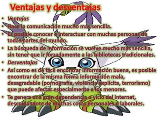 Ventajas y desventajasVentajasHace la comunicación mucho más sencilla. Es posible conocer e interactuar con muchas personas de todas partes del mundo. La búsqueda de información se vuelve mucho más sencilla, sin tener que ir forzadamente a las bibliotecas tradicionales. DesventajasAsí como es de fácil encontrar información buena, es posible encontrar de la misma forma información mala, desagradable (pornografía, violencia explícita, terrorismo) que puede afectar especialmente a los menores. Te genera una gran dependencia o vicio del internet, descuidándote de muchas cosas personales o laborales. 