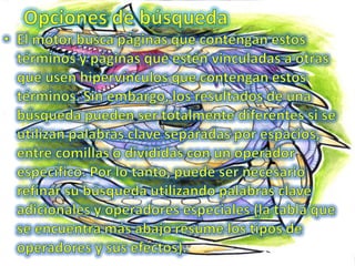 Opciones de búsquedaEl motor busca páginas que contengan estos términos y páginas que estén vinculadas a otras que usen hipervínculos que contengan estos términos. Sin embargo, los resultados de una búsqueda pueden ser totalmente diferentes si se utilizan palabras clave separadas por espacios, entre comillas o divididas con un operador específico. Por lo tanto, puede ser necesario refinar su búsqueda utilizando palabras clave adicionales y operadores especiales (la tabla que se encuentra más abajo resume los tipos de operadores y sus efectos). 