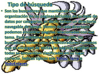 Tipo de búsquedaSon los buscadores que mantienen una organización de las páginas incluidas en su base de datos por categorías, es decir, tienen un directorio navegable de temas. Dentro de cada directorio podemos encontrar páginas relacionadas con ese tema. Para mantener esta organización, los buscadores tienen unos administradores humanos que se encargan de visitar las páginas y vigilan que todas se encuentren clasificadas en su lugar correcto. Índices típicos son Yahoo, Terra o TodoEnlaces. 