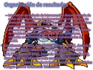 Organización de resultadosInternet es un método de interconexión descentralizada de redes de computadoras implementado en un conjunto de protocolos denominado TCP/IP y garantiza que redes físicas heterogéneas funcionen como una red lógica única, de alcance mundial. Sus orígenes se remontan a 1969, cuando se estableció la primera conexión de computadoras, conocida como ARPANET, entre tres universidades de EE.UU. Continente (2005). Asia (34%), Europa (29%), América del Norte (23%) Usuarios por Inglés (35,2%), chino (13,7%), español (9%), japonés (8,4%) alemán (6,9%), francés (4,2%) Idiomas más empleados Banca electrónica Comercio electrónico Servicios comerciales Juegos online Webcams Televisión 