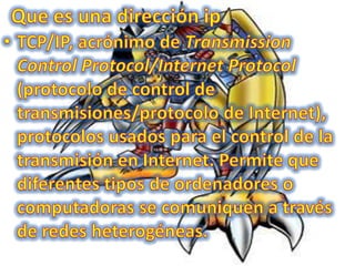 Que es una dirección ipTCP/IP, acrónimo de Transmission Control Protocol/Internet Protocol (protocolo de control de transmisiones/protocolo de Internet), protocolos usados para el control de la transmisión en Internet. Permite que diferentes tipos de ordenadores o computadoras se comuniquen a través de redes heterogéneas. 