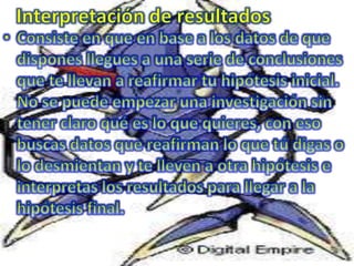 Interpretación de resultados  Consiste en que en base a los datos de que dispones llegues a una serie de conclusiones que te llevan a reafirmar tu hipótesis inicial.No se puede empezar una investigación sin tener claro qué es lo que quieres, con eso buscas datos que reafirman lo que tú digas o lo desmientan y te lleven a otra hipótesis e interpretas los resultados para llegar a la hipótesis final.