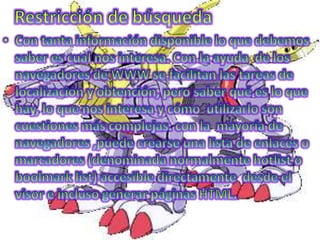 Restricción de búsquedaCon tanta información disponible lo que debemos saber es cual nos interesa. Con la ayuda  de los navegadores de WWW se facilitan las tareas de localización y obtención, pero saber qué es lo que hay, lo que nos interesa y cómo  utilizarlo son cuestiones más complejas. con la  mayoría de navegadores ,puede crearse una lista de enlaces o marcadores (denominada normalmente hotlist o boolmark list) accesible directamente  desde el visor e incluso generar páginas HTML.