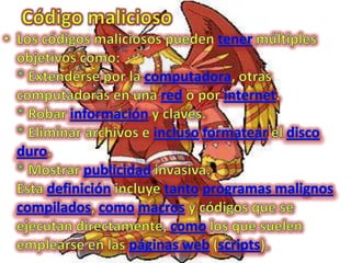 Código maliciosoLos códigos maliciosos pueden tener múltiples objetivos como:* Extenderse por la computadora, otras computadoras en una red o por internet.* Robar información y claves.* Eliminar archivos e inclusoformatear el disco duro.* Mostrar publicidad invasiva.Esta definición incluye tantoprogramas malignoscompilados, comomacros y códigos que se ejecutan directamente, como los que suelen emplearse en las páginas web (scripts).
