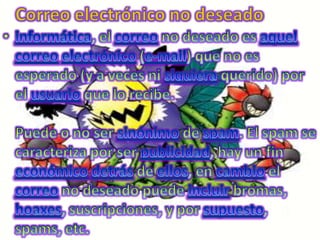 Correo electrónico no deseadoinformática, el correo no deseado es aquelcorreoelectrónico (e-mail) que no es esperado (y a veces ni siquiera querido) por el usuario que lo recibe.Puede o no ser sinónimo de spam. El spam se caracteriza por ser publicidad, hay un fin económicodetrás de ellos, en cambio el correo no deseado puede incluir bromas, hoaxes, suscripciones, y por supuesto, spams, etc.