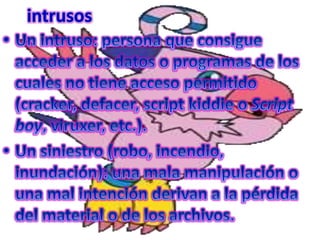 intrusosUn intruso: persona que consigue acceder a los datos o programas de los cuales no tiene acceso permitido (cracker, defacer, script kiddie o Script boy, viruxer, etc.).Un siniestro (robo, incendio, inundación): una mala manipulación o una mal intención derivan a la pérdida del material o de los archivos.