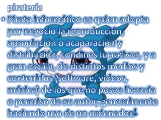 pirateríaPirata informático es quien adopta por negocio la reproducción, apropiación o acaparación y distribución, con fines lucrativos, y a gran escala, de distintos medios y contenidos (software, videos, música) de los que no posee licencia o permiso de su autor, generalmente haciendo uso de un ordenador.[