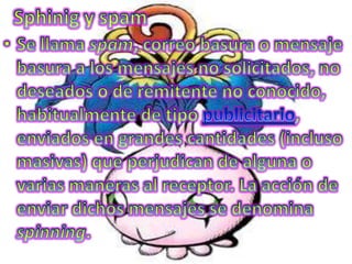 Sphinig y spamSe llama spam, correo basura o mensaje basura a los mensajes no solicitados, no deseados o de remitente no conocido, habitualmente de tipo publicitario, enviados en grandes cantidades (incluso masivas) que perjudican de alguna o varias maneras al receptor. La acción de enviar dichos mensajes se denomina spinning.