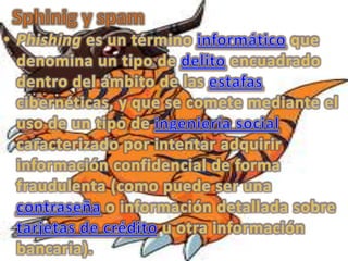 Sphinig y spam Phishing es un término informático que denomina un tipo de delito encuadrado dentro del ámbito de las estafas cibernéticas, y que se comete mediante el uso de un tipo de ingeniería social caracterizado por intentar adquirir información confidencial de forma fraudulenta (como puede ser una contraseña o información detallada sobre tarjetas de crédito u otra información bancaria). 