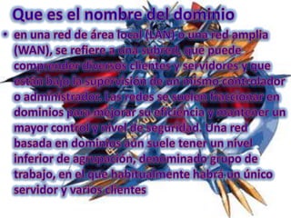 Que es el nombre del dominioen una red de área local (LAN) o una red amplia (WAN), se refiere a una subred, que puede comprender diversos clientes y servidores y que están bajo la supervisión de un mismo controlador o administrador. Las redes se suelen fraccionar en dominios para mejorar su eficiencia y mantener un mayor control y nivel de seguridad. Una red basada en dominios aún suele tener un nivel inferior de agrupación, denominado grupo de trabajo, en el que habitualmente habrá un único servidor y varios clientes