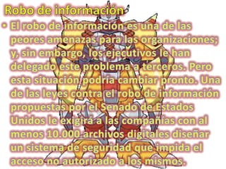 Robo de información El robo de información es una de las peores amenazas para las organizaciones; y, sin embargo, los ejecutivos le han delegado este problema a terceros. Pero esta situación podría cambiar pronto. Una de las leyes contra el robo de información propuestas por el Senado de Estados Unidos le exigirá a las compañías con al menos 10.000 archivos digitales diseñar un sistema de seguridad que impida el acceso no autorizado a los mismos. 