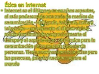 Ética en internet Internet es el último y, en muchos aspectos, el más poderoso de una serie de medios de comunicación —telégrafo, teléfono, radio y televisión— que durante el último siglo y medio ha eliminado progresivamente el tiempo y el espacio como obstáculos para la comunicación entre un gran número de personas. Tiene enormes consecuencias para las personas, para las naciones y para el mundo