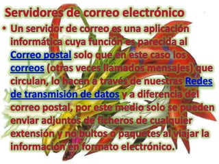 Servidores de correo electrónicoUn servidor de correo es una aplicación informática cuya función es parecida al Correo postal solo que en este caso los correos (otras veces llamados mensajes) que circulan, lo hacen a través de nuestras Redes de transmisión de datos y a diferencia del correo postal, por este medio solo se pueden enviar adjuntos de ficheros de cualquier extensión y no bultos o paquetes al viajar la información en formato electrónico.