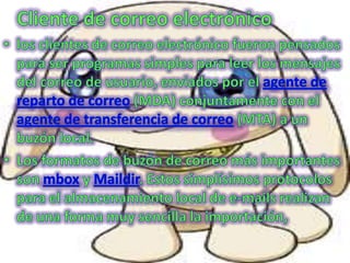 Cliente de correo electrónico los clientes de correo electrónico fueron pensados para ser programas simples para leer los mensajes del correo de usuario, enviados por el agente de reparto de correo (MDA) conjuntamente con el agente de transferencia de correo (MTA) a un buzón local.Los formatos de buzón de correo más importantes son mbox y Maildir. Estos simplísimos protocolos para el almacenamiento local de e-mails realizan de una forma muy sencilla la importación,