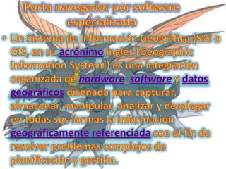 Porta navegador por software especializadoUn Sistema de Información Geográfica (SIG o GIS, en su acrónimo inglés [Geographic Information System]) es una integración organizada de hardware, software y datos geográficos diseñada para capturar, almacenar, manipular, analizar y desplegar en todas sus formas la información geográficamente referenciada con el fin de resolver problemas complejos de planificación y gestión.