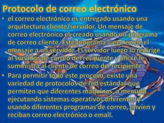 Protocolo de correo electrónico el correo electrónico es entregado usando una arquitectura cliente/servidor. Un mensaje de correo electrónico es creado usando un programa de correo cliente. Este programa luego envía el mensaje a un servidor. El servidor luego lo redirige al servidor de correo del recipiente y allí se le suministra al cliente de correo del recipiente. Para permitir todo este proceso, existe una variedad de protocolos de red estándar que permiten que diferentes máquinas, a menudo ejecutando sistemas operativos diferentes y usando diferentes programas de correo, envíen y reciban correo electrónico o email. 