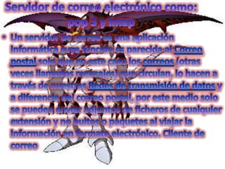 Servidor de correo electrónico como: pop 3 y imap Un servidor de correo es una aplicación informática cuya función es parecida al Correo postal solo que en este caso los correos (otras veces llamados mensajes) que circulan, lo hacen a través de nuestras Redes de transmisión de datos y a diferencia del correo postal, por este medio solo se pueden enviar adjuntos de ficheros de cualquier extensión y no bultos o paquetes al viajar la información en formato electrónico. Cliente de correo