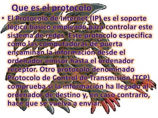 Que es el protocoloEl Protocolo de Internet (IP) es el soporte lógico básico empleado para controlar este sistema de redes. Este protocolo especifica cómo las computadoras de puerta encaminan la información desde el ordenador emisor hasta el ordenador receptor. Otro protocolo denominado Protocolo de Control de Transmisión (TCP) comprueba si la información ha llegado al ordenador de destino y, en caso contrario, hace que se vuelva a enviar. 