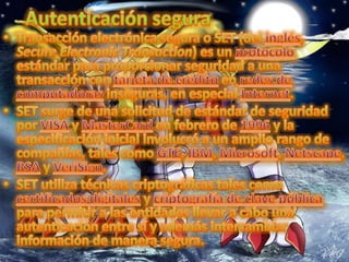 Autenticación seguraTransacción electrónica segura o SET (del inglés, Secure Electronic Transaction) es un protocolo estándar para proporcionar seguridad a una transacción con tarjeta de crédito en redes de computadoras inseguras, en especial Internet.SET surge de una solicitud de estándar de seguridad por VISA y MasterCard en febrero de 1996 y la especificación inicial involucró a un amplio rango de compañías, tales como GTE, IBM, Microsoft, Netscape, RSA y VeriSign.SET utiliza técnicas criptográficas tales como certificados digitales y criptografía de clave pública para permitir a las entidades llevar a cabo una autenticación entre sí y además intercambiar información de manera segura.