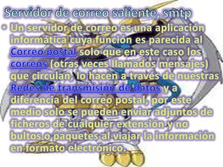 Servidor de correo saliente, smtpUn servidor de correo es una aplicación informática cuya función es parecida al Correo postal solo que en este caso los correos (otras veces llamados mensajes) que circulan, lo hacen a través de nuestras Redes de transmisión de datos y a diferencia del correo postal, por este medio solo se pueden enviar adjuntos de ficheros de cualquier extensión y no bultos o paquetes al viajar la información en formato electrónico.
