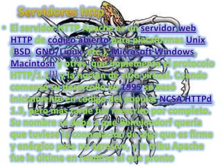 Servidores httpEl servidor HTTP Apache es un servidor webHTTP de código abierto para plataformas Unix (BSD, GNU/Linux, etc.), Microsoft Windows, Macintosh y otras, que implementa el protocolo HTTP/1.1[1] y la noción de sitio virtual. Cuando comenzó su desarrollo en 1995 se basó inicialmente en código del popular NCSA HTTPd 1.3, pero más tarde fue reescrito por completo. Su nombre se debe a que Behelendorf quería que tuviese la connotación de algo que es firme y enérgico pero no agresivo, y la tribu Apache fue la última en rendirse al que pronto