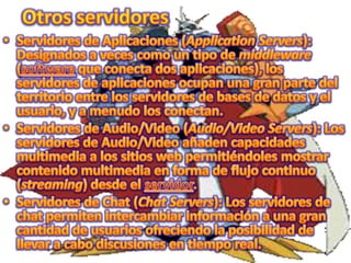 Otros servidoresServidores de Aplicaciones (Application Servers): Designados a veces como un tipo de middleware (software que conecta dos aplicaciones), los servidores de aplicaciones ocupan una gran parte del territorio entre los servidores de bases de datos y el usuario, y a menudo los conectan.Servidores de Audio/Video (Audio/Video Servers): Los servidores de Audio/Video añaden capacidades multimedia a los sitios web permitiéndoles mostrar contenido multimedia en forma de flujo continuo (streaming) desde el servidor.Servidores de Chat (Chat Servers): Los servidores de chat permiten intercambiar información a una gran cantidad de usuarios ofreciendo la posibilidad de llevar a cabo discusiones en tiempo real.