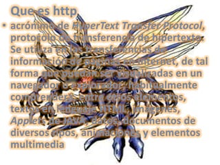 Que es httpacrónimo de HyperText Transfer Protocol, protocolo de transferencia de hipertexto. Se utiliza en las transferencias de información de páginas en Internet, de tal forma que puedan ser visualizadas en un navegador o explorador; habitualmente comprenderá, entre otros elementos, textos en lenguaje HTML, imágenes, Applets de JAVA, datos, documentos de diversos tipos, animaciones y elementos multimedia