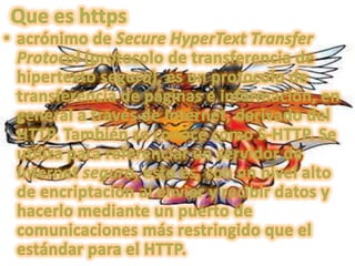 Que es httpsacrónimo de SecureHyperText Transfer Protocol (protocolo de transferencia de hipertexto seguro), es un protocolo de transferencia de páginas e información, en general a través de Internet, derivado del HTTP. También se conoce como S-HTTP. Se utiliza para referenciar un servidor de Internet seguro, esto es, con un nivel alto de encriptación al enviar y recibir datos y hacerlo mediante un puerto de comunicaciones más restringido que el estándar para el HTTP.