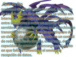 Que es ftpacrónimo de File Transfer Protocol, protocolo de transferencia de archivos que se utiliza en Internet y otras redes para transmitir archivos entre servidores o entre un usuario y un servidor. El protocolo asegura que el archivo se transmite sin errores, para lo que dispone de un sistema de corrección basado en un control de redundancia de datos y, en su caso, de la capacidad de retomar la descarga en el punto en que falló la conexión o el envío o la recepción de datos. 