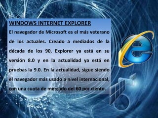 WINDOWS INTERNET EXPLORER
El navegador de Microsoft es el más veterano
de los actuales. Creado a mediados de la
década de los 90, Explorer ya está en su
versión 8.0 y en la actualidad ya está en
pruebas la 9.0. En la actualidad, sigue siendo
el navegador más usado a nivel internacional,
con una cuota de mercado del 60 por ciento.
 