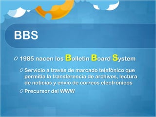 BBS
1985 nacen los Bolletin Board System
 Servicio a través de marcado telefónico que
 permitía la transferencia de archivos, lectura
 de noticias y envío de correos electrónicos
 Precursor del WWW
 