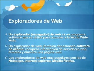 Exploradores de Web

Un explorador (navegador) de web es un programa
software que se utiliza para acceder a la World Wide
Web.
Un explorador de web (también denominado software
de cliente) recupera información de servidores web
remotos y muestra una página web.
Los exploradores de web más populares son los de
Netscape, Internet explores, Mozilla Firefox.
 