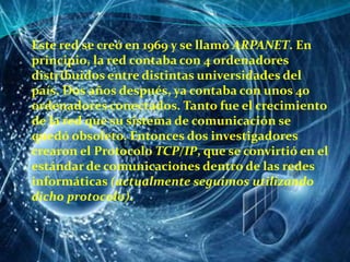 	Este red se creó en 1969 y se llamó ARPANET. En principio, la red contaba con 4 ordenadores distribuidos entre distintas universidades del país. Dos años después, ya contaba con unos 40 ordenadores conectados. Tanto fue el crecimiento de la red que su sistema de comunicación se quedó obsoleto. Entonces dos investigadores crearon el Protocolo TCP/IP, que se convirtió en el estándar de comunicaciones dentro de las redes informáticas (actualmente seguimos utilizando dicho protocolo). 