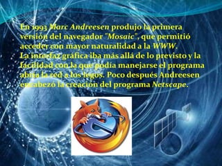 En 1993 Marc Andreesen produjo la primera versión del navegador "Mosaic", que permitió acceder con mayor naturalidad a la WWW.La interfaz gráfica iba más allá de lo previsto y la facilidad con la que podía manejarse el programa abría la red a los legos. Poco después Andreesen encabezó la creación del programa Netscape. 