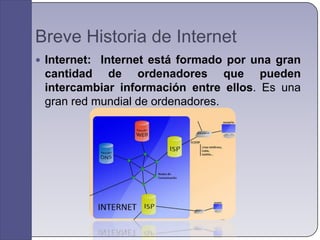 Breve Historia de Internet
 Internet: Internet está formado por una gran
 cantidad de ordenadores que pueden
 intercambiar información entre ellos. Es una
 gran red mundial de ordenadores.
 