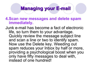 Managing your E-mail 4.Scan new messages and delete spam immediately. Junk e-mail has become a fact of electronic life, so turn them to your advantage. Quickly review the message subject line and scan a line or two to identify spam. Now use the Delete key. Weeding out spam reduces your Inbox by half or more, providing a psychological boost when you only have fifty messages to deal with, instead of one hundred! 