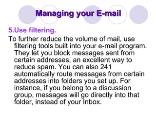 Managing your E-mail 5.Use filtering. To further reduce the volume of mail, use filtering tools built into your e-mail program. They let you block messages sent from certain addresses, an excellent way to reduce spam. You can also 241 automatically route messages from certain addresses into folders you set up. For instance, if you belong to a discussion group, messages will go directly into that folder, instead of your Inbox. 