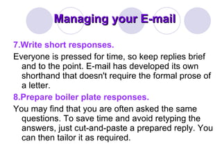 Managing your E-mail 7.Write short responses. Everyone is pressed for time, so keep replies brief and to the point. E-mail has developed its own shorthand that doesn't require the formal prose of a letter. 8.Prepare boiler plate responses. You may find that you are often asked the same questions. To save time and avoid retyping the answers, just cut-and-paste a prepared reply. You can then tailor it as required. 